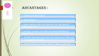 ADVANTAGES :
 Chipolo is portable.
 Wearable.
Using chipolo we can find any of our object

connected to it

As well as we can find our smartphone by
shaking it.
 Within the 60m area we can trace out the lost

or forgotten thing.
 If we are out of that area it will alert us.

 