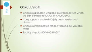 CONCLUSION :
 Chipolo is a smallest wearable Bluetooth device which
we can connect to IOS OS or ANDROID OS.

 It only supports android 4.3 jelly bean version and
above.
 Chipolo is implemented for don’t loosing our valuable
things
 So.. Buy chipolo NOTHING IS LOST

 