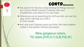 Contd.…….
 We spend 10 minutes a day looking for things we own
but cannot find? Connect Chipolo with your
smartphone and attach it to your item.
 Whenever you're searching for stuff you lost, just use the
app and it will help you find it.
It's that simple.
 Not only that Chipolo saves you time, the color palette
makes it the perfect fashion accessory.

Nine gorgeous colors.
TO stare.(P,R,O,Y,G,B,P,B,W)

 