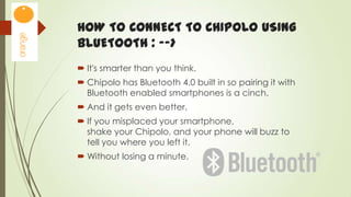 HOW TO CONNECT TO CHIPOLO USING
BLUETOOTH : -->
 It's smarter than you think.
 Chipolo has Bluetooth 4.0 built in so pairing it with
Bluetooth enabled smartphones is a cinch.
 And it gets even better.
 If you misplaced your smartphone,
shake your Chipolo, and your phone will buzz to
tell you where you left it.

 Without losing a minute.

 