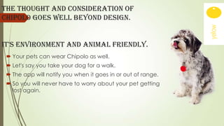 The thought and consideration OF
Chipolo goes well beyond design.
It's environment and animal friendly.
 Your pets can wear Chipolo as well.
 Let's say you take your dog for a walk.
 The app will notify you when it goes in or out of range.

 So you will never have to worry about your pet getting
lost again.

 