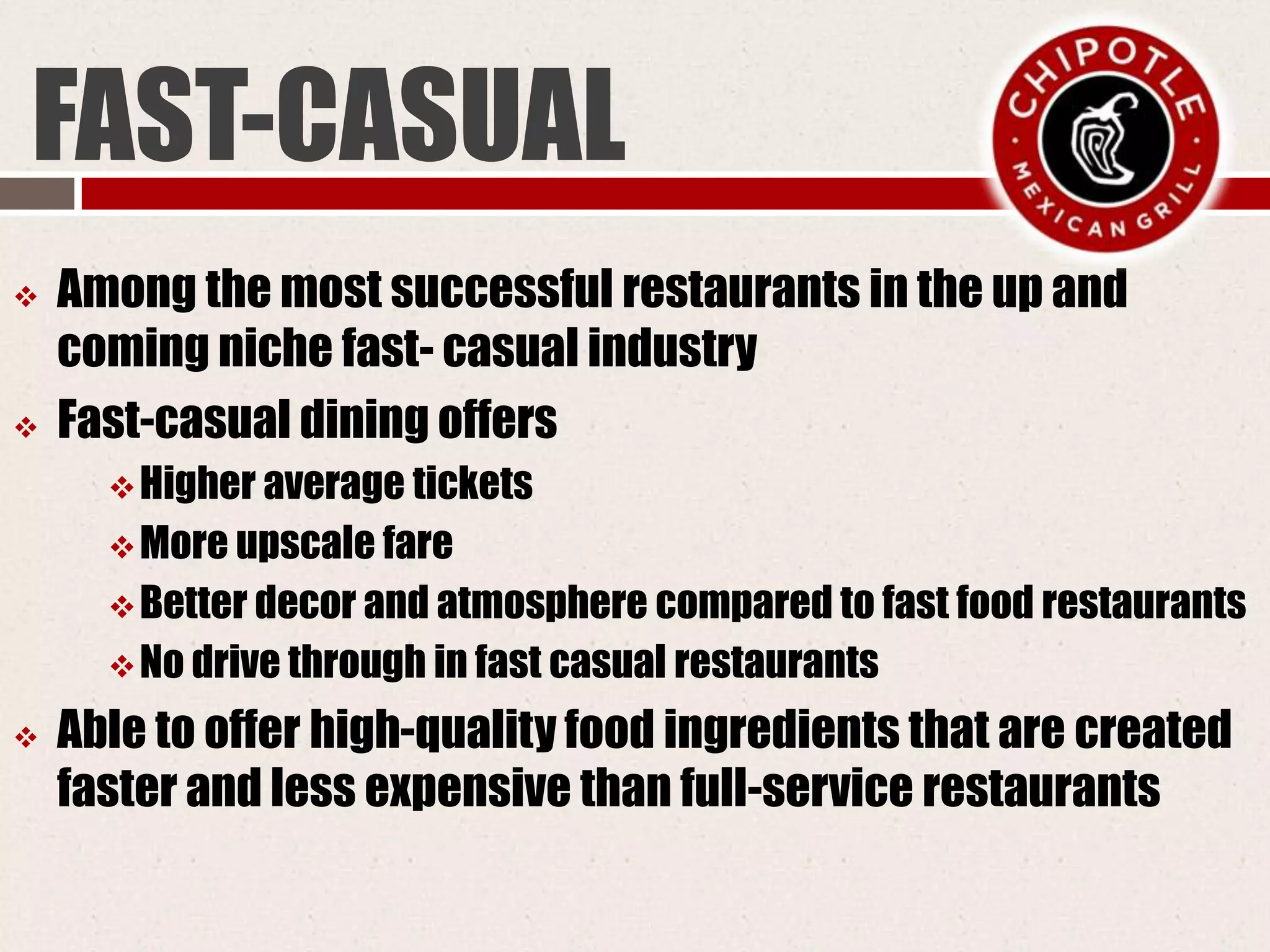 FAST-CASUAL
 Among the most successful restaurants in the up and
coming niche fast- casual industry
 Fast-casual dining offers
Higher average tickets
More upscale fare
Better decor and atmosphere compared to fast food restaurants
No drive through in fast casual restaurants
 Able to offer high-quality food ingredients that are created
faster and less expensive than full-service restaurants
 