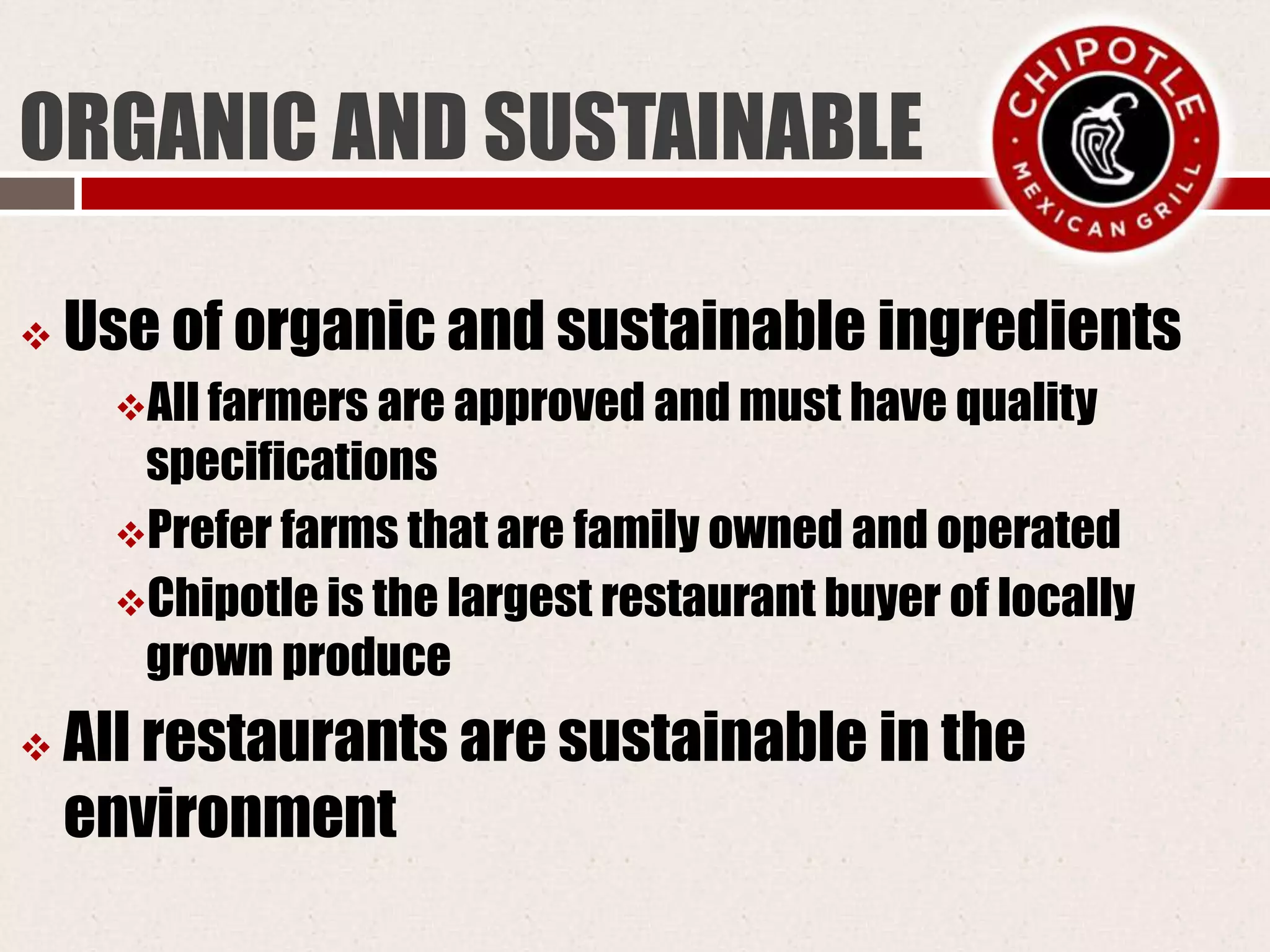ORGANIC AND SUSTAINABLE
 Use of organic and sustainable ingredients
All farmers are approved and must have quality
specifications
Prefer farms that are family owned and operated
Chipotle is the largest restaurant buyer of locally
grown produce
 All restaurants are sustainable in the
environment
 