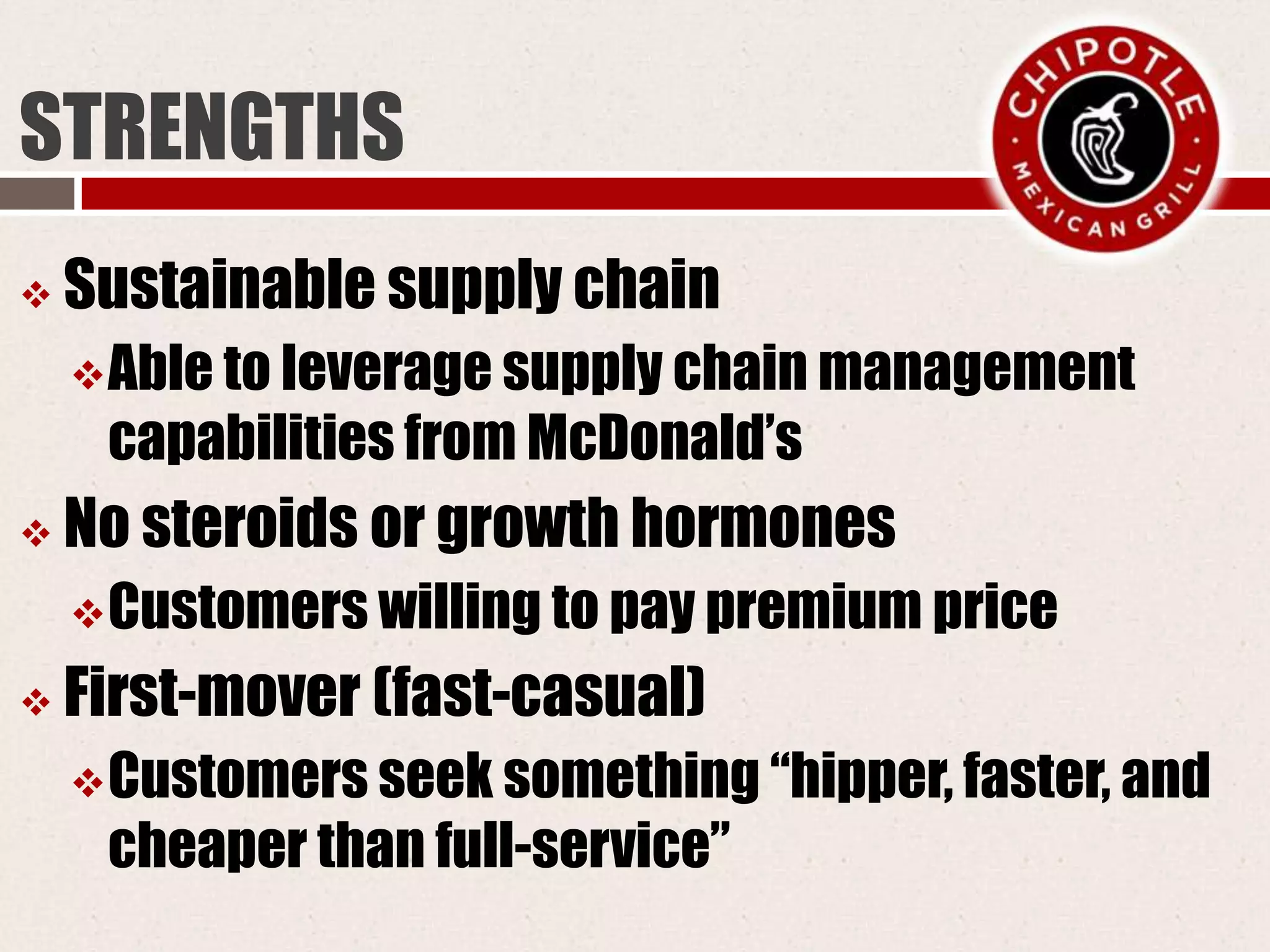 STRENGTHS
 Sustainable supply chain
Able to leverage supply chain management
capabilities from McDonald’s
 No steroids or growth hormones
Customers willing to pay premium price
 First-mover (fast-casual)
Customers seek something “hipper, faster, and
cheaper than full-service”
 