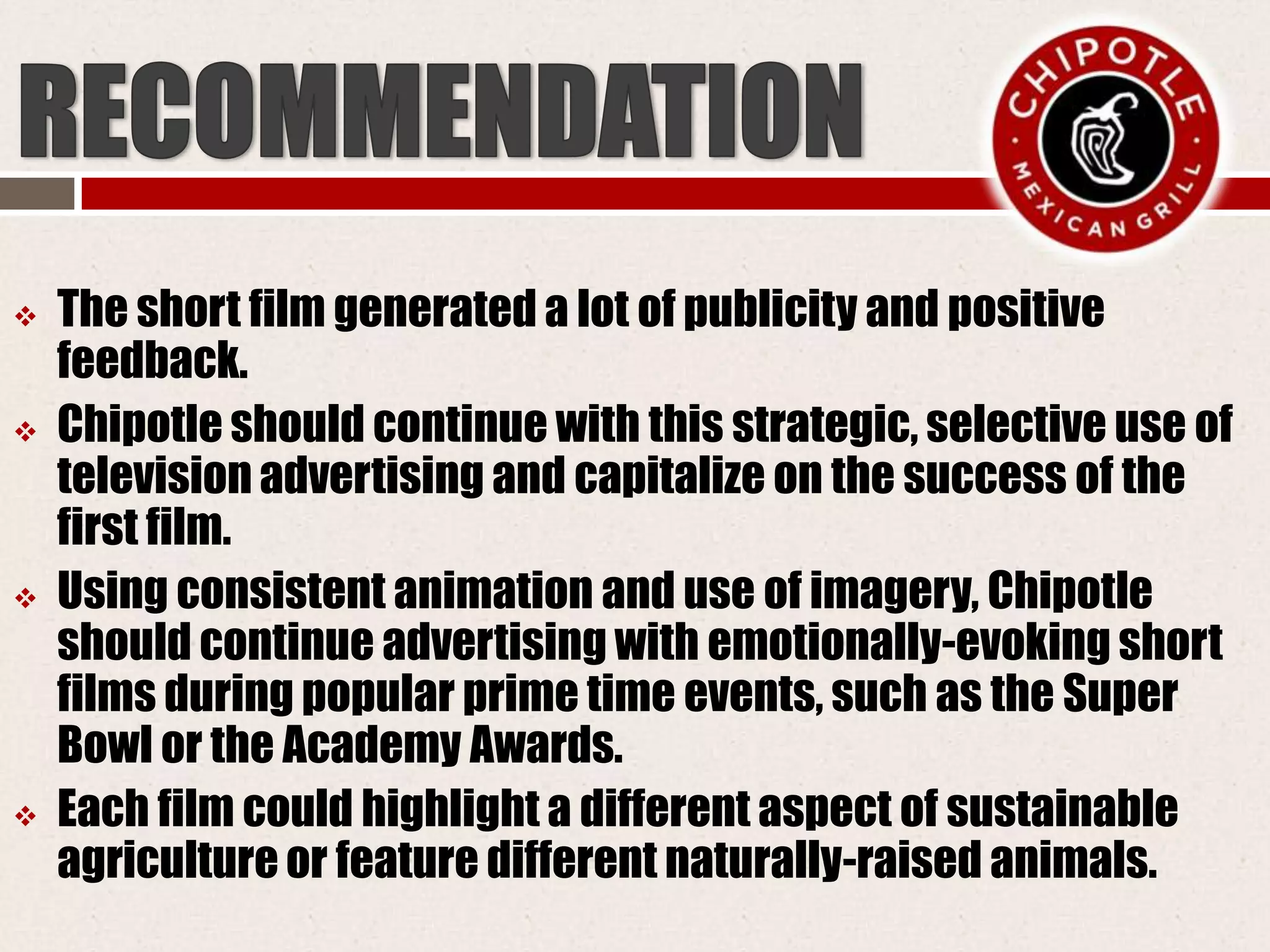  The short film generated a lot of publicity and positive
feedback.
 Chipotle should continue with this strategic, selective use of
television advertising and capitalize on the success of the
first film.
 Using consistent animation and use of imagery, Chipotle
should continue advertising with emotionally-evoking short
films during popular prime time events, such as the Super
Bowl or the Academy Awards.
 Each film could highlight a different aspect of sustainable
agriculture or feature different naturally-raised animals.
 
