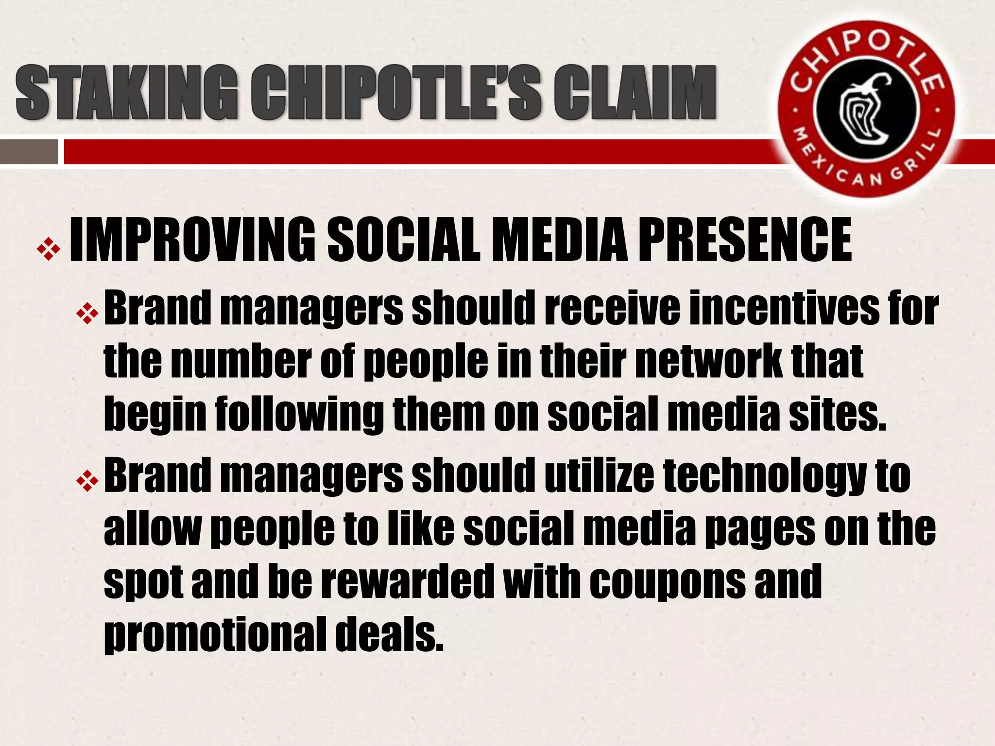  IMPROVING SOCIAL MEDIA PRESENCE
Brand managers should receive incentives for
the number of people in their network that
begin following them on social media sites.
Brand managers should utilize technology to
allow people to like social media pages on the
spot and be rewarded with coupons and
promotional deals.
 