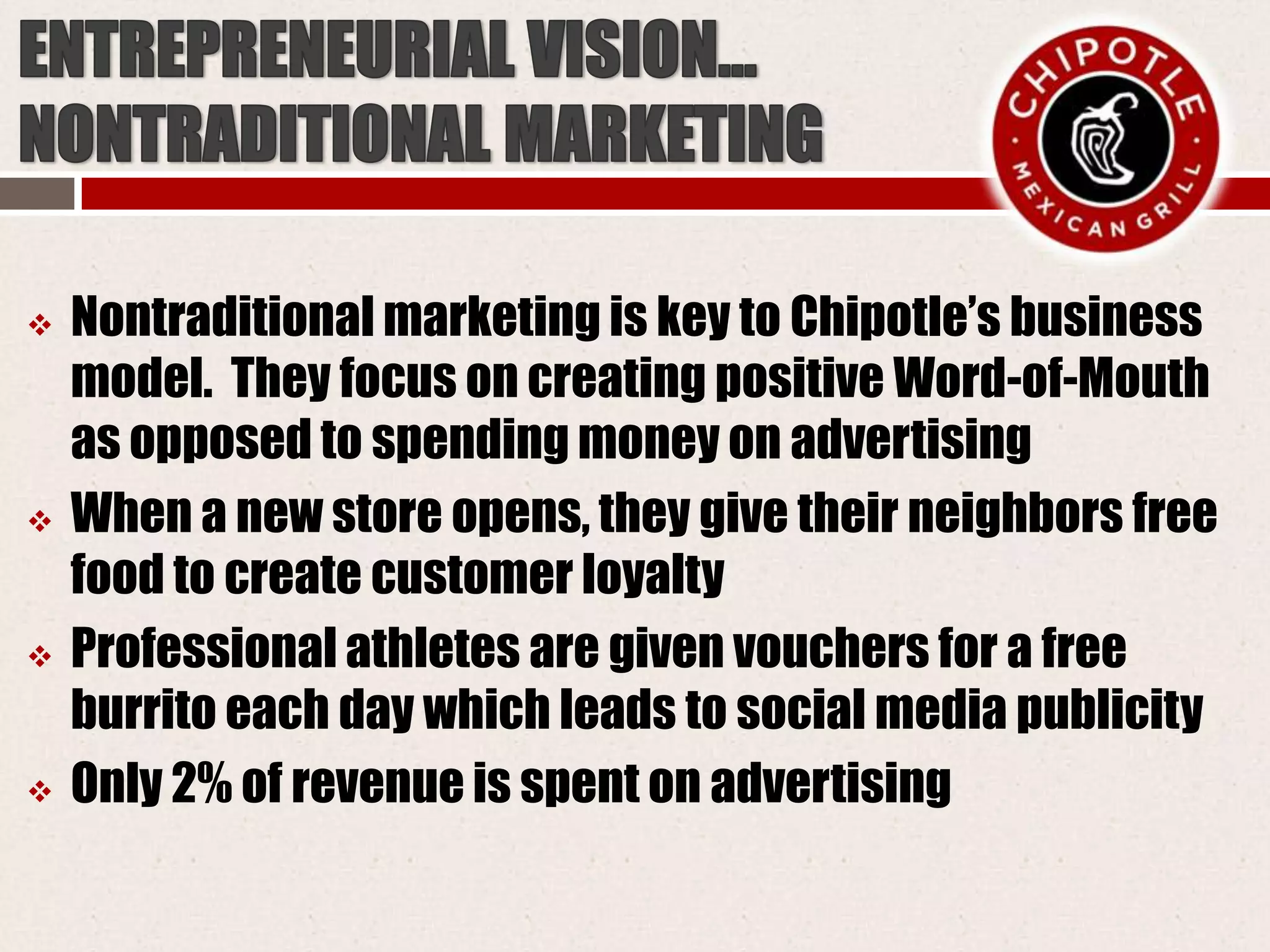  Nontraditional marketing is key to Chipotle’s business
model. They focus on creating positive Word-of-Mouth
as opposed to spending money on advertising
 When a new store opens, they give their neighbors free
food to create customer loyalty
 Professional athletes are given vouchers for a free
burrito each day which leads to social media publicity
 Only 2% of revenue is spent on advertising
 