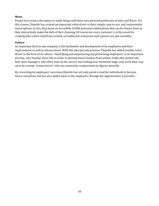 Menu
People love to have the option to make things with their own personal preference of style and flavor. For
this reason, Chipotle has created an important value driver in their simple, easy to use, and customizable
menu options. In fact, they boast an incredible 65,000 potential combinations that can be chosen from as
they interactively make the dish of their choosing. Of course not every customer is in the mood for
creating their entire meal from scratch, so traditional restaurant style options are also available.
Culture
An important facet to any company is the facilitation and development of its employees and their
improvement as well as advancement. With this idea put into practice, Chipotle has added another value
driver in the form of its culture. “Identifying and empowering top performing employees” is an important
priority, says founder Steve Ells in order to develop future leaders from within. Under this system, the
best store managers, who often start on the service line making near minimum wage, may work their way
up to be coming “restaurateurs” who are commonly compensated six figures annually.
By rewarding its employees’ successes,Chipotle has not only paved a road for individuals to become
future executives, but has also added value to the employees through the opportunities it provides.

10

 