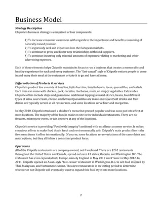Business Model
Strategy Description
Chipotle’s business strategy is comprised of four components:
1) To increase consumer awareness with regards to the importance and benefits consuming of
naturally-raised produce.
2) To vigorously seek out expansion into the European markets.
3) To continue to grow and foster new relationships with food suppliers.
4) To continue incurring only minimal amounts of expenses relating to marketing and other
advertising expenses.
Each of these elements helps Chipotle maintain its focus to run a business that creates a memorable and
healthy experience for each and every customer. The “fast-casual” style of Chipotle entices people to come
in and enjoy their meal at the restaurant or take it to go and have at home.
Differentiation of Products & services
Chipotle’s product line consists of:burritos, fajita burritos, burrito bowls, tacos, quesadillas, and salads.
Each item can come with chicken, pork, carnitas, barbacoa, steak, or simply vegetables. Extra sides
Chipotle offers include chips and guacamole. Additional toppings consist of: rice, beans, fourdifferent
types of salsa, sour cream, cheese, and lettuce.Quesadillas are made on request.Soft drinks and fruit
drinks are typically served at all restaurants, and some locations serve beer and margaritas.
In May 2010, Chipotleintroduced a children’s menu that proved popular and was soon put into effect at
most locations. The majority of the food is made on site in the individual restaurants. There are no
freezers, microwave ovens, or can openers at any of the locations.
Chipotle’s service is providing “Food with Integrity”combined with excellent customer service. It makes
conscious efforts to make food that is fresh and environmentally safe. Chipotle’s main product line is the
five menu items it offers internationally. Of course, some locations serve variations of the same drink and
meat options, but they all follow a consistent product focus.
Operations
All of the Chipotle restaurants are company-owned, not franchised. There are 1262 restaurants
throughout the United States and Canada, spread out over 43 states, Ontario, and Washington D.C. The
restaurant has even expanded into Europe, namely England in May 2010 and France in May 2012. In
2011, Chipotle opened an Asian-style “fast-casual” restaurant in Washington, D.C. to sell food inspired by
Thai, Malaysian, and Vietnamese cuisine. This new restaurant is in its testing period to determine
whether or not Chipotle will eventually want to expand this food style into more locations.

2

 