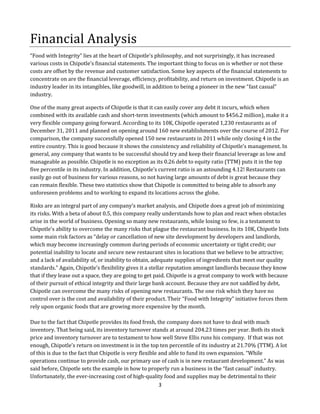 Financial Analysis
“Food with Integrity” lies at the heart of Chipotle’s philosophy, and not surprisingly, it has increased
various costs in Chipotle’s financial statements. The important thing to focus on is whether or not these
costs are offset by the revenue and customer satisfaction. Some key aspects of the financial statements to
concentrate on are the financial leverage, efficiency, profitability, and return on investment. Chipotle is an
industry leader in its intangibles, like goodwill, in addition to being a pioneer in the new “fast casual”
industry.
One of the many great aspects of Chipotle is that it can easily cover any debt it incurs, which when
combined with its available cash and short-term investments (which amount to $456.2 million), make it a
very flexible company going forward. According to its 10K, Chipotle operated 1,230 restaurants as of
December 31, 2011 and planned on opening around 160 new establishments over the course of 2012. For
comparison, the company successfully opened 150 new restaurants in 2011 while only closing 4 in the
entire country. This is good because it shows the consistency and reliability of Chipotle’s management. In
general, any company that wants to be successful should try and keep their financial leverage as low and
manageable as possible. Chipotle is no exception as its 0.26 debt to equity ratio (TTM) puts it in the top
five percentile in its industry. In addition, Chipotle’s current ratio is an astounding 4.12! Restaurants can
easily go out of business for various reasons, so not having large amounts of debt is great because they
can remain flexible. These two statistics show that Chipotle is committed to being able to absorb any
unforeseen problems and to working to expand its locations across the globe.
Risks are an integral part of any company’s market analysis, and Chipotle does a great job of minimizing
its risks. With a beta of about 0.5, this company really understands how to plan and react when obstacles
arise in the world of business. Opening so many new restaurants, while losing so few, is a testament to
Chipotle’s ability to overcome the many risks that plague the restaurant business. In its 10K, Chipotle lists
some main risk factors as “delay or cancellation of new site development by developers and landlords,
which may become increasingly common during periods of economic uncertainty or tight credit; our
potential inability to locate and secure new restaurant sites in locations that we believe to be attractive;
and a lack of availability of, or inability to obtain, adequate supplies of ingredients that meet our quality
standards.” Again, Chipotle’s flexibility gives it a stellar reputation amongst landlords because they know
that if they lease out a space, they are going to get paid. Chipotle is a great company to work with because
of their pursuit of ethical integrity and their large bank account. Because they are not saddled by debt,
Chipotle can overcome the many risks of opening new restaurants. The one risk which they have no
control over is the cost and availability of their product. Their “Food with Integrity” initiative forces them
rely upon organic foods that are growing more expensive by the month.
Due to the fact that Chipotle provides its food fresh, the company does not have to deal with much
inventory. That being said, its inventory turnover stands at around 204.23 times per year. Both its stock
price and inventory turnover are to testament to how well Steve Ellis runs his company. If that was not
enough, Chipotle’s return on investment is in the top ten percentile of its industry at 21.70% (TTM). A lot
of this is due to the fact that Chipotle is very flexible and able to fund its own expansion. “While
operations continue to provide cash, our primary use of cash is in new restaurant development.” As was
said before, Chipotle sets the example in how to properly run a business in the “fast casual” industry.
Unfortunately, the ever-increasing cost of high-quality food and supplies may be detrimental to their
3

 
