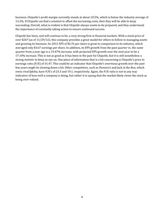 business. Chipotle’s profit margin currently stands at about 10.5%, which is below the industry average of
13.3%. If Chipotle can find a solution to offset the increasing costs, then they will be able to keep
succeeding. Overall, what is evident is that Chipotle always wants to be prepared, and they understand
the importance of constantly taking action to ensure continued success.
Chipotle has been, and will continue to be, a very strong firm in financial markets. With a stock price of
over $267 (as of 11/29/12), this company provides a great model for others to follow in managing assets
and growing its business. Its 2011 EPS of $6.76 per share is great in comparison to its industry, which
averaged only $3.67 earnings per share. In addition, its EPS growth from the past quarter vs. the same
quarter from a year ago is a 19.47% increase, with projected EPS growth over the next year to be a
17.10% increase. This is not as good as it has been in the past for Chipotle, but it is still nonetheless a
strong statistic to keep an eye on. One piece of information that is a bit concerning is Chipotle’s price to
earnings ratio (P/E) of 31.47. This could be an indicator that Chipotle’s enormous growth over the past
few years might be slowing down a bit. Other competitors, such as Domino’s and Jack in the Box, which
owns rival Qdoba, have P/E’s of 23.3 and 19.1, respectively. Again, the P/E ratio is not in any way
indicative of how well a company is doing, but rather it is saying that the market likely views the stock as
being over-valued.

4

 