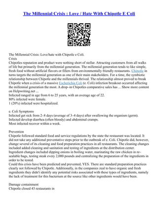 The Millennial Crisis : Love / Hate With Chipotle E Coli
The Millennial Crisis: Love/hate with Chipotle e Coli.
Crisis
Chipotles reputation and product were nothing short of stellar. Attracting customers from all walks
of life but primarily from the millennial generation. The millennial generation tends to like simple,
fresh food without artificial flavors or fillers from environmentally friendly restaurants. Chipotle in
turns targets the millennial generation as one of their main stakeholders. For a time, the symbiotic
relationship between Chipotle and the millennials thrived. The relationship almost proved to break
Chipotle when a crisis of a massive Escherichia Coli (e. Coli) infection breakout occurred affecting
the millennial generation the most. A drop–in Chipotles comparative sales has ... Show more content
on Helpwriting.net ...
Infected ranged in age from 6 to 25 years, with an average age of 22.
80% infected were female.
1 (20%) infected were hospitalized.
e. Coli Symptoms
Infected get sick from 2–8 days (average of 3–4 days) after swallowing the organism (germ).
Infected develop diarrhea (often bloody) and abdominal cramps.
Most infected recover within a week.
Prevention
Chipotle followed standard food and service regulations by the state the restaurant was located. It
did not take any additional preventative steps prior to the outbreak of e. Coli. Chipotle did, however,
change several of its cleaning and food preparation practices in all restaurants. The cleaning changes
included added cleaning and sanitation and testing of ingredients at the distribution center.
Ingredient changes included dipping onions in boiling water, marinating the raw chicken in re–
sealable bags, testing steak every 2,000 pounds and centralizing the preparation of the ingredients in
order to be tested.
Could this crisis have been predicted and prevented, YES. There are standard preparation practices
clearly not followed by Chipotle. Additionally, in the companies zeal to have organic and fresh
ingredients they didn't identify any potential risks associated with these types of ingredients, namely
the lack of treatment for this bacterium at the source like other ingredients would have been.
Damage containment
Chipotle closed 43 restaurants in
 
