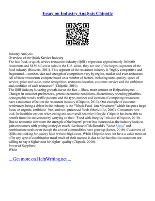 Essay on Industry Analysis Chipotle
Industry Analysis
Overview of the Quick Service Industry
The fast food, or quick service restaurant industry (QSR), represents approximately 200,000
restaurants and $155 billion in sales in the U.S. alone, they are one of the largest segments of the
food industry (Hoovers, 2011). This segment of the restaurant industry is "highly competitive and
fragmented... number, size and strength of competitors vary by region, market and even restaurant.
All of these restaurants compete based on a number of factors, including taste, quality, speed of
service, price and value, name recognition, restaurant location, customer service and the ambience
and condition of each restaurant" (Chipotle, 2010).
The QSR industry is seeing growth due to the fact ... Show more content on Helpwriting.net ...
Changes in customer preferences, general economic conditions, discretionary spending priorities,
demographic trends, traffic patterns and the type, number and location of competing restaurants
have a moderate effect on the restaurant industry (Chipotle, 2010). One example of customer
preferences being a driver in the industry is the "Whole Food–ism Movement" which has put a large
focus on organic, antibiotic–free, and non–processed foods (Mansolillo, 2007). Consumers now
look for healthier options when eating and an overall healthier lifestyle. Chipotle has been able to
benefit from this movement by carrying on their "Food with Integrity" mission (Chipotle, 2010).
Due to economic downturn the strength of the buyers' power has increased as the industry looks to
gain consumers with pricing strategies much like those of McDonald's "Value Menu" and
combination meals even though the cost of commodities have gone up (James, 2010). Customers of
QSRs are looking for quality food without high costs. While Chipotle does not have a value menu or
offer any type of combination meal much of their success is due to the fact that the customers are
willing to pay a higher cost for higher–quality (Chipotle, 2010).
Power of Suppliers:
While
... Get more on HelpWriting.net ...
 