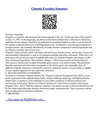 Chipotle Executive Summary
Executive Summary
Chipotle is a dynamic and advanced fast food restaurant in the US. To this end, Steve Ells found it
on July 13, 1993. At the beginning, the Mexican fast food architect (Steve Ells) had no illustrious
ambitions for his scheme. Therefore, he endeavors in founding Chipotle in order to use the benefit
for another restaurant dream (www.huffingtonpost.com). Nevertheless, the restaurant foundation is
an achievement, and is broadly identified by its bulky burritos composed of natural ingredients and
its effective assembly line serving style.
Chipotle's menu includes salads with chips, soft shell tacos, burritos bowls, and burritos. It uses top
and ascendancy ingredients to cook in its emergent suburban and urban restaurants. While fast food
restaurants rely on advertisements to uphold their menu, by contrast Chipotle concentrates on the
firm selection of ingredients. That certainty changes ... Show more content on Helpwriting.net ...
This course of action aims to adopt homemade green cuisine to its eateries menu. The promotion
beguiles customers and links them emotionally to the chain's green and sustainable food. In
addition, Chipotle constructs a pleasurable consumer website by means of social media to support
its new–fangled approach for new customers' attraction.
2– RETAIN EXISTING CUSTOMERS
To retain its customers Chipotle fashions the "Chipotle Cultivate Foundation"(Eric 2003); a non–
profit organization that supports family farms, animal wellbeing, pasturing, and fighting obesity.
What's more, it produces a film campaign to raise public awareness of animal treatment and
environment fortification. Moreover, Chipotle launches its "Farm Team invitation–only loyalty
program" (Eric, 2012). With this program customers earn points not only in food purchased, but also
by the online curriculum that educates about food supply and production. Then consumers redeem
their awards points in food price reduction.
3– BRANDING
... Get more on HelpWriting.net ...
 
