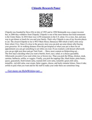 Chipotle Research Paper
Chipotle was founded by Steve Ells in July of 1993 and in 1998 Mcdonalds was a major investor
but, in 2006 they withdrew from Chipotle. Chipotle is one of the most famous fast food restaurants
is the Unites States. In 2016 there was 2,250 restaurants in the U.S. alone. It is a nice, fast, and easy
way to get dinner or lunch for you and your family. That's why Chipotle is one of my favorite places
to eat. The closest Chipotle to me is 9815 Main Street, Damascus MD which is half a mile away
from where I live. Since it's close to the grocery store you can pick up some dinner after buying
your groceries. It's in walking distance from the pet hospital so when your pet is there for an
appointment you can get something to eat while you wait. If you wanted a cold dessert afterwards
you can go right next door and get Tutti Frutti. ... Show more content on Helpwriting.net ...
The first step is deciding what you want a burrito, bowl, taco, salad, or a cheese quesadilla.
Afterwards you pick if you want white rice or brown rice. Than you pick the filling, chicken, steak,
carnitas, barbacoa, sofrita, or veggies. Finally, you pick the toppings like, black beans, pinto beans,
queso, guacamole, fresh tomato salsa, roasted chili–corn salsa, tomatillo–green chili salsa,
tomatillo– red chili salsa, sour cream, fajita veggies, cheese, and lastly romaine lettuce. Since it take
awhile to pick what you want and for the staff to make your order there are sometimes long
... Get more on HelpWriting.net ...
 