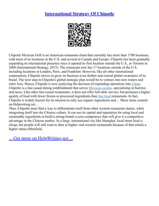 International Strategy Of Chipotle
Chipotle Mexican Grill is an American restaurant chain that currently has more than 1700 locations,
with most of its locations in the U.S. and several in Canada and Europe. Chipotle has been gradually
expanding its international presence since it opened its first location outside the U.S., in Toronto in
2008 (International Strategy, 2015). The restaurant now has 17 locations outside of the U.S.
including locations in London, Paris, and Frankfurt. However, like all other international
corporations, Chipotle strives to grow its business even further and extend global awareness of its
brand. The next step in Chipotle's global strategic plan would be to venture into new waters and
enter Asia. Hence, Chipotle is now analyzing the decision of expanding operations into China.
Chipotle is a fast casual dining establishment that serves Mexican cuisine, specializing in burritos
and tacos. Like other fast casual restaurants, it does not offer full table service, but promises a higher
quality of food with fewer frozen or processed ingredients than fast food restaurants. In fact,
Chipotle is widely known for its mission to only use organic ingredients and ... Show more content
on Helpwriting.net ...
Thus, Chipotle must find a way to differentiate itself from other western restaurant chains, while
integrating itself into the Chinese culture. It can use its capital and reputation for using local and
sustainable ingredients to build a strong brand–a core competency that will give it a competitive
advantage in the Chinese market. In a large, international city like Shanghai, local street food is
cheap, but people will still want to dine at higher–end western restaurants because of that entails a
higher status (Maxfield,
... Get more on HelpWriting.net ...
 