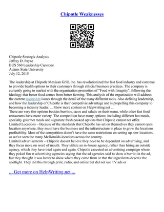 Chipotle Weaknesses
Chipotle Strategic Analysis
Jeffrey D. Payne
BUS 560 Leadership Capstone
Adams State University
July 12, 2015
The leadership at Chipotle Mexican Grill, Inc. has revolutionized the fast food industry and continue
to provide health options to their customers through ethicial business practices. The company is
currently going to market with the organization promotion of "Food with Integrity", following the
ideology that better food comes from better farming. This analysis of the organization will address
the current leadership issues through the detail of the many different tools. Also defining leadership,
and how the leadership of Chipotle is their competivie advantage and is propelling this company to
becoming a industry leader. ... Show more content on Helpwriting.net ...
There are very few options besides burritos, tacos and salads on their menu, while other fast food
restaurants have more variety. The competition have many options; including different hot meals,
specialty gourmet meals and signature fresh cooked options that Chipotle cannot not offer.
Limited Locations – Because of the standards that Chipotle has set on themselves they cannot open
location anywhere, they must have the business and the infrastructure in place to grow the locations
profitability. Most of the competition doesn't have the same restrictions on setting up new locations,
as we've seen the many McDonalds locations across the country.
Limited advertisements – Chipotle doesn't believe they need to be dependent on advertising, and
they focus more on word of mouth. They utilize an in–house agency, rather than hiring an outside
agency, which they have tried again and again. Chipotle executed an advertising campaign where
they poked fun at advertising agencies saying that the ad agencies said to show a burrito in the ad,
but they thought it was better to show where they came from or that the ingredients deserve the
spotlight. They did this through print, radio, and online but did not use TV ads or
... Get more on HelpWriting.net ...
 