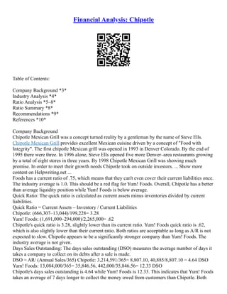 Financial Analysis: Chipotle
Table of Contents:
Company Background *3*
Industry Analysis *4*
Ratio Analysis *5–8*
Ratio Summary *8*
Recommendations *9*
References *10*
Company Background
Chipotle Mexican Grill was a concept turned reality by a gentleman by the name of Steve Ells.
Chipotle Mexican Grill provides excellent Mexican cuisine driven by a concept of "Food with
Integrity". The first chipotle Mexican grill was opened in 1993 in Denver Colorado. By the end of
1995 there were three. In 1996 alone, Steve Ells opened five more Denver–area restaurants growing
by a total of eight stores in three years. By 1998 Chipotle Mexican Grill was showing much
promise. In order to meet their growth needs Chipotle took on outside investors. ... Show more
content on Helpwriting.net ...
Foods has a current ratio of .75, which means that they can't even cover their current liabilities once.
The industry average is 1.0. This should be a red flag for Yum! Foods. Overall, Chipotle has a better
than average liquidity position while Yum! Foods is below average.
Quick Ratio: The quick ratio is calculated as current assets minus inventories divided by current
liabilities.
Quick Ratio = Current Assets – Inventory / Current Liabilities
Chipotle: (666,307–13,044)/199,228= 3.28
Yum! Foods: (1,691,000–294,000)/2,265,000= .62
Chipotle's quick ratio is 3.28, slightly lower than its current ratio. Yum! Foods quick ratio is .62,
which is also slightly lower than their current ratio. Both ratios are acceptable as long as A/R is not
expected to slow. Chipotle appears to be a significantly stronger company than Yum! Foods. The
industry average is not given.
Days Sales Outstanding: The days sales outstanding (DSO) measures the average number of days it
takes a company to collect on its debts after a sale is made.
DSO = AR/ (Annual Sales/365) Chipotle: 3,214,591/365= 8,807.10, 40,885/8,807.10 = 4.64 DSO
Yum! Foods: 13,084,000/365= 35,846.56, 442,000/35,846.56= 12.33 DSO
Chipotle's days sales outstanding is 4.64 while Yum! Foods is 12.33. This indicates that Yum! Foods
takes an average of 7 days longer to collect the money owed from customers than Chipotle. Both
 