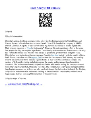 Swot Analysis Of Chipotle
Chipotle
Chipotle Introduction
Chipotle Mexican Grill is a company with a lot of fast food restaurants in the United States and
Canada that specializes in burritos, tacos and bowls. Steve Ells founded the company in 1993 in
Denver, Colorado. Chipotle is well known for its big burritos and its use of natural ingredients.
Their mission statement is "Food with integrity". They use this statement in an effort to show and
lure people that they use organic ingredients. The company statement means that they serve the very
best sustainably raised food possible with an eye to great taste, great nutrition and great value.
Chipotle has been trying to set themselves apart from the fast food industry with the quality of their
food. They try their best to offer organic food because the customers of their industry are shifting
towards environmental harm free and organic foods. In their industry, companies compete on a
number of different levels that include the menu, the service and the prices they charge their
customers. The main competitors for chipotle are Qdoba which offer mainly the same services and
menu like Chipotle, taco bell, Moes and Taco bell. The company has a very good management that
have kept the company on its feet even after pandemic issues that had to do with health. To this date,
Chipotle has more than 1000 restaurants running in three countries. The company has become a
huge success that has also caught the attention of its competitors.
Chipotle stages of decline.
... Get more on HelpWriting.net ...
 