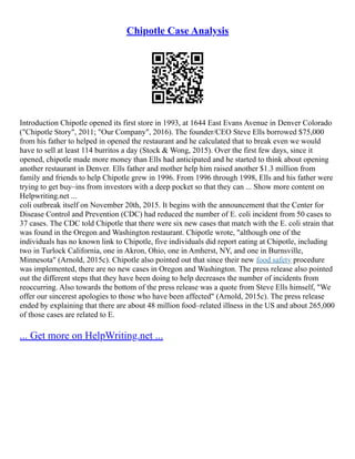 Chipotle Case Analysis
Introduction Chipotle opened its first store in 1993, at 1644 East Evans Avenue in Denver Colorado
("Chipotle Story", 2011; "Our Company", 2016). The founder/CEO Steve Ells borrowed $75,000
from his father to helped in opened the restaurant and he calculated that to break even we would
have to sell at least 114 burritos a day (Stock & Wong, 2015). Over the first few days, since it
opened, chipotle made more money than Ells had anticipated and he started to think about opening
another restaurant in Denver. Ells father and mother help him raised another $1.3 million from
family and friends to help Chipotle grew in 1996. From 1996 through 1998, Ells and his father were
trying to get buy–ins from investors with a deep pocket so that they can ... Show more content on
Helpwriting.net ...
coli outbreak itself on November 20th, 2015. It begins with the announcement that the Center for
Disease Control and Prevention (CDC) had reduced the number of E. coli incident from 50 cases to
37 cases. The CDC told Chipotle that there were six new cases that match with the E. coli strain that
was found in the Oregon and Washington restaurant. Chipotle wrote, "although one of the
individuals has no known link to Chipotle, five individuals did report eating at Chipotle, including
two in Turlock California, one in Akron, Ohio, one in Amherst, NY, and one in Burnsville,
Minnesota" (Arnold, 2015c). Chipotle also pointed out that since their new food safety procedure
was implemented, there are no new cases in Oregon and Washington. The press release also pointed
out the different steps that they have been doing to help decreases the number of incidents from
reoccurring. Also towards the bottom of the press release was a quote from Steve Ells himself, "We
offer our sincerest apologies to those who have been affected" (Arnold, 2015c). The press release
ended by explaining that there are about 48 million food–related illness in the US and about 265,000
of those cases are related to E.
... Get more on HelpWriting.net ...
 