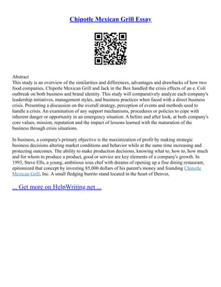 Chipotle Mexican Grill Essay
Abstract
This study is an overview of the similarities and differences, advantages and drawbacks of how two
food companies, Chipotle Mexican Grill and Jack in the Box handled the crisis effects of an e. Coli
outbreak on both business and brand identity. This study will comparatively analyze each company's
leadership initiatives, management styles, and business practices when faced with a direct business
crisis. Presenting a discussion on the overall strategy, perception of events and methods used to
handle a crisis. An examination of any support mechanisms, procedures or policies to cope with
inherent danger or opportunity in an emergency situation. A before and after look, at both company's
core values, mission, reputation and the impact of lessons learned with the maturation of the
business through crisis situations.
In business, a company's primary objective is the maximization of profit by making strategic
business decisions altering market conditions and behavior while at the same time increasing and
protecting outcomes. The ability to make production decisions, knowing what to, how to, how much
and for whom to produce a product, good or service are key elements of a company's growth. In
1993, Steve Ells, a young, ambitious sous chef with dreams of opening up a fine dining restaurant,
epitomized that concept by investing 85,000 dollars of his parent's money and founding Chipotle
Mexican Grill, Inc. A small fledging burrito stand located in the heart of Denver,
... Get more on HelpWriting.net ...
 