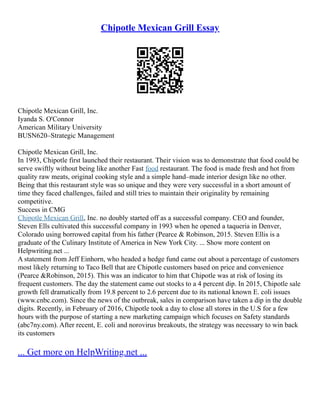 Chipotle Mexican Grill Essay
Chipotle Mexican Grill, Inc.
Iyanda S. O'Connor
American Military University
BUSN620–Strategic Management
Chipotle Mexican Grill, Inc.
In 1993, Chipotle first launched their restaurant. Their vision was to demonstrate that food could be
serve swiftly without being like another Fast food restaurant. The food is made fresh and hot from
quality raw meats, original cooking style and a simple hand–made interior design like no other.
Being that this restaurant style was so unique and they were very successful in a short amount of
time they faced challenges, failed and still tries to maintain their originality by remaining
competitive.
Success in CMG
Chipotle Mexican Grill, Inc. no doubly started off as a successful company. CEO and founder,
Steven Ells cultivated this successful company in 1993 when he opened a taqueria in Denver,
Colorado using borrowed capital from his father (Pearce & Robinson, 2015. Steven Ellis is a
graduate of the Culinary Institute of America in New York City. ... Show more content on
Helpwriting.net ...
A statement from Jeff Einhorn, who headed a hedge fund came out about a percentage of customers
most likely returning to Taco Bell that are Chipotle customers based on price and convenience
(Pearce &Robinson, 2015). This was an indicator to him that Chipotle was at risk of losing its
frequent customers. The day the statement came out stocks to a 4 percent dip. In 2015, Chipotle sale
growth fell dramatically from 19.8 percent to 2.6 percent due to its national known E. coli issues
(www.cnbc.com). Since the news of the outbreak, sales in comparison have taken a dip in the double
digits. Recently, in February of 2016, Chipotle took a day to close all stores in the U.S for a few
hours with the purpose of starting a new marketing campaign which focuses on Safety standards
(abc7ny.com). After recent, E. coli and norovirus breakouts, the strategy was necessary to win back
its customers
... Get more on HelpWriting.net ...
 