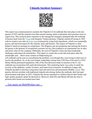 Chipotle Incident Summary
This report was commissioned to examine the Chipotle E.Coli outbreak that took place in the last
quarter of 2015 and the internal crisis that ensued causing stocks to plummet and customers slow to
regain trust. This research draws attention to the managerial strategies attempted after the outbreak
to bounce back from the "Food with Integrity" broken promise. Chipotle started off strong in 1993
with its creative new take on a fast food restaurant by using fresh ingredients, which was sustainably
grown, and showed respect for the animals, land, and farmers. This aspect of Chipotle is what
helped it stand out amongst its competitors. The diligence put into preparing and catering the food to
the guests is the epitome of exceptional customer service; thus leading to an exponential rise in sales
and stock value for the company. Debatably, the root of Chipotle's issues has been leadership
challenges and teamwork mismatches. This report re–counts the events that took place after the
catastrophe and ... Show more content on Helpwriting.net ...
coli outbreak can be seen as exacerbating the problem, even though they were trying to find ways to
resolve the problem. As, as the crisis began, leadership coming from CEO Steve Ells and Co–CEO
Monty Moran portrayed repudiation. One of the first decisions made in reaction to the E. coli
outbreak was to purchase full–paid advertisements. This marketing tactic was a ploy to mask the
severity of the epidemic, soothe investors, and retain loyal customers. In addition to paper ads,
Chipotle decided to advertise using direct mail and television advertisements (Wahba, 2016). This
practice did not correlate with traditional chipotle advertising; before the outbreak, their last paid
advertisement took place in 2012. Chipotle has always operated in a fashion that let their brand, and
high–quality products speak for themselves. However, both Ells and Moran felt that the time to
promote their brand was needed more than
... Get more on HelpWriting.net ...
 