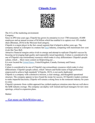 Chipotle Essay
The 4 Cs of the marketing environment:
Company:
Since its IPO nine years ago, Chipotle has grown its enterprise to over 1700 restaurants, 45,000
employees and an annual revenue of $4 billion which has enabled it to capture over 10% market
share (Brennan, 2014) in the Mexican food category.
Chipotle is a major player in the fast–casual segment that it helped to define years ago. The
company started as a disruptor in a mature fast food industry, competing with mainstream low–cost
rivals like Taco Bell.
Attractive financial margins entice rivals to emerge and attempt to replicate Chipotle's success by
focusing on leveraging high quality and responsibly raised ingredients. Culture is considered to be
one of Chipotle's top extraordinary resources which make it a key differentiator. Chipotle's people
culture, which ... Show more content on Helpwriting.net ...
It is now located the United States, United Kingdom, Canada, Germany and France.
Culture
Culture is considered to be one of Chipotle's top extraordinary resources which make it a key
differentiator. Chipotle's people culture, which "attracts and builds teams of high performers
empowered to achieve high standards" (Chipotle, 2015), is not easily duplicated.
Chipotle is a company with a distinctive mission, a clear strategy, and thoughtful operational
structure. The company appears to have found the recipe for success. If Chipotle's leaders continue
to make impactful decisions, Chipotle will remain a strong force in the restaurant industry for years
to come.
Chipotle's promote–from–within approach has yielded employee retention rates that are well above
the QSR industry average. The company can deploy well–trained and loyal managers for new store
openings, critical to expansion plans.
Market
... Get more on HelpWriting.net ...
 
