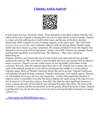 Chipotle: Article Analysis
In Julie Jargon and Jesse Newman's article, "Fresh Ingredients Came Back to Haunt Chipotle," the
authors discuss how Chipotle is phasing their way out of a major decline in their company. Chipotle
is a chain currently suffering due to health safety issues, and because of this their sales have
dramatically fallen. Chipotle was once a leading company, as the article notes: "Steve Ellis built
Chipotle Mexican Grill Inc. into a restaurant–industry leader by playing offense, brashly touting
fresher and more virtuous food than competitors. His company boasted of 'food with integrity' and
ridiculed rivals for using artificial ingredients," (Jargon, Jessie B6). Chipotle once proudly stressed
utilizing fresh ingredients over artificial ones. This statement ... Show more content on
Helpwriting.net ...
Chipotle could have not foreseen the turn of events in their stores and could not have possibly
predicted the outcome. The social factor is uncontrollable and can at any moment shift an industry's
source of success. Chipotle was once widely known for serving healthy, fresh dishes to their
customers. However, when the outbreak spread from city to city, Chipotle was at serious risk. As a
result of the outbreak, people are in fear and are second guessing whether it is worth eating at
Chipotle's again. Many of Chipotle's customers did not feel safe to go back. Chipotle's impression
and reputation changed for many customers. Chipotle's spokesman, Chris Arnold, reports, "Because
we will probably never know for sure what caused this... we have taken significant measures to
improve safety," (Arnold B6). Even after the chaos, Chipotle still stands strong in the hope to revive
their business to its former glory (Jargon, Jessie B6). The chain has taken significant measures to
ensure a cleaner and safer environment for any individual that enters their doors. The cause of the
outbreak is a mystery and this uncontrollable factor has greatly affected the hearts of many. Chipotle
is pushing their way into the first stage of recovery and is stressing that their restaurant is no longer
a threat to its
... Get more on HelpWriting.net ...
 