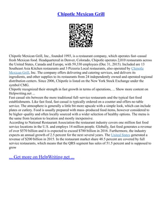 Chipotle Mexican Grill
Chipotle Mexican Grill, Inc., founded 1993, is a restaurant company, which operates fast–casual
fresh Mexican food. Headquartered in Denver, Colorado, Chipotle operates 2,010 restaurants across
the United States, Canada and Europe, with 59,330 employees (Dec 31, 2015). Included are 13
Southeast Asia Kitchen restaurants and 3 Pizzeria Local restaurants, also operated by Chipotle
Mexican Grill, Inc. The company offers delivering and catering services, and delivers its
ingredients, and other supplies to its restaurants from 24 independently owned and operated regional
distribution centers. Since 2006, Chipotle is listed on the New York Stock Exchange under the
symbol CMG.
Chipotle recognized their strength in fast growth in terms of operations, ... Show more content on
Helpwriting.net ...
Fast casual sits between the more traditional full–service restaurants and the typical fast food
establishments. Like fast food, fast casual is typically ordered on a counter and offers no table
service. The atmosphere is generally a little bit more upscale with a simple look, which can include
plates or cutlery. Food is usually prepared with mass–produced food items, however considered to
be higher–quality and often locally sourced with a wider selection of healthy options. The menu is
the same from location to location and mostly inexpensive.
According to National Restaurant Association the restaurant industry covers one million fast food
service locations in the U.S. and employs 14 million people. Globally, fast food generates a revenue
of over $570 billion and it is expected to exceed $780 billion in 2016. Furthermore, the industry
expects an annual growth of 2.5 percent for the next several years. The United States generated a
revenue of $200 billion in 2015. In the restaurant market share 48.5 percent are covered by full
service restaurants, which means that the QRS segment has sales of 51.5 percent and is supposed to
grow
... Get more on HelpWriting.net ...
 