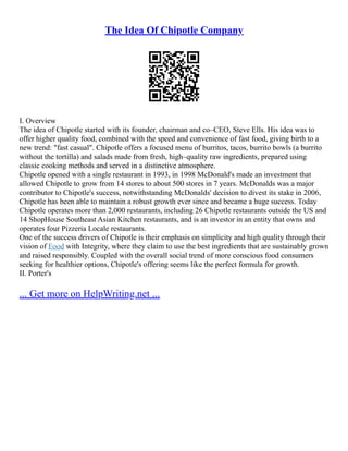 The Idea Of Chipotle Company
I. Overview
The idea of Chipotle started with its founder, chairman and co–CEO, Steve Ells. His idea was to
offer higher quality food, combined with the speed and convenience of fast food, giving birth to a
new trend: "fast casual". Chipotle offers a focused menu of burritos, tacos, burrito bowls (a burrito
without the tortilla) and salads made from fresh, high–quality raw ingredients, prepared using
classic cooking methods and served in a distinctive atmosphere.
Chipotle opened with a single restaurant in 1993, in 1998 McDonald's made an investment that
allowed Chipotle to grow from 14 stores to about 500 stores in 7 years. McDonalds was a major
contributor to Chipotle's success, notwithstanding McDonalds' decision to divest its stake in 2006,
Chipotle has been able to maintain a robust growth ever since and became a huge success. Today
Chipotle operates more than 2,000 restaurants, including 26 Chipotle restaurants outside the US and
14 ShopHouse Southeast Asian Kitchen restaurants, and is an investor in an entity that owns and
operates four Pizzeria Locale restaurants.
One of the success drivers of Chipotle is their emphasis on simplicity and high quality through their
vision of Food with Integrity, where they claim to use the best ingredients that are sustainably grown
and raised responsibly. Coupled with the overall social trend of more conscious food consumers
seeking for healthier options, Chipotle's offering seems like the perfect formula for growth.
II. Porter's
... Get more on HelpWriting.net ...
 