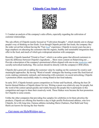 Chipotle Case Study Essay
5. Conduct an analysis of the company's sales efforts, especially regarding the cultivation of
customer relationships.
The sale efforts of Chipotle mainly focused on "Cultivation thoughts ", which intently aim to change
people's way of thinking on fast foods. Even though Chipotle provide fast foods, the company like
the order served fast without having the "Fast food" experience. Chipotle in recent years has put a
huge emphasis on educating the customers that the organic, healthy and sustainable integrations they
offer in the food, and much of which gets widespread attention with campaigns.
Recently, Chipotle launched "Friend or Faux", which is an online game that allowed customers to
learn the difference between Chipotle's ingredients ... Show more content on Helpwriting.net ...
Provide a description of the company's promotional efforts aligned with one‐to‐one marketing and
socially‐networked marketing. This section should tie directly with the company's CRM efforts.
Chipotle did a great job on adding the customer value by reading out the customer by creative and
meaningful approaches. By having "Word of mouth" strategies like hosting events like food festival
event, making community outreach, and interacting with customers via social networking, Chipotle
's promotion efforts successfully make it a strong brand in fast food industry.
In early 2015, Chipotle hosted a poem competition on Twitter and Facebook, offering the best 20
burrito themed Haikus a Chipotle dinner for two. Writing a poem was relatively easy for people, but
the word of the contest spread quickly and widely because the people like to participate in this
competition and eager to share their creatively work. Those Haikus were became the best promotion
for Chipotle to some extents.
Unlike the other companies that providing free samples for celebrities to let them advertise the
products, Chipotle are offering free burritos a day to high–profile Professional athletes, who love
Chipotle, for a life long time. Famous athletes including Mario Chalmers, Paul Rabil and Tony
Hawk are known for having the free–burrito
... Get more on HelpWriting.net ...
 