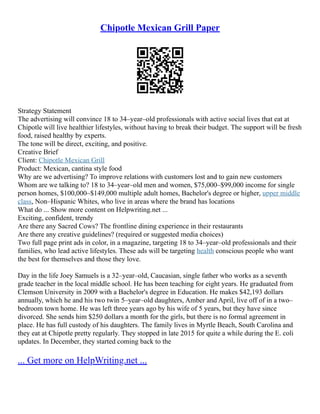 Chipotle Mexican Grill Paper
Strategy Statement
The advertising will convince 18 to 34–year–old professionals with active social lives that eat at
Chipotle will live healthier lifestyles, without having to break their budget. The support will be fresh
food, raised healthy by experts.
The tone will be direct, exciting, and positive.
Creative Brief
Client: Chipotle Mexican Grill
Product: Mexican, cantina style food
Why are we advertising? To improve relations with customers lost and to gain new customers
Whom are we talking to? 18 to 34–year–old men and women, $75,000–$99,000 income for single
person homes, $100,000–$149,000 multiple adult homes, Bachelor's degree or higher, upper middle
class, Non–Hispanic Whites, who live in areas where the brand has locations
What do ... Show more content on Helpwriting.net ...
Exciting, confident, trendy
Are there any Sacred Cows? The frontline dining experience in their restaurants
Are there any creative guidelines? (required or suggested media choices)
Two full page print ads in color, in a magazine, targeting 18 to 34–year–old professionals and their
families, who lead active lifestyles. These ads will be targeting health conscious people who want
the best for themselves and those they love.
Day in the life Joey Samuels is a 32–year–old, Caucasian, single father who works as a seventh
grade teacher in the local middle school. He has been teaching for eight years. He graduated from
Clemson University in 2009 with a Bachelor's degree in Education. He makes $42,193 dollars
annually, which he and his two twin 5–year–old daughters, Amber and April, live off of in a two–
bedroom town home. He was left three years ago by his wife of 5 years, but they have since
divorced. She sends him $250 dollars a month for the girls, but there is no formal agreement in
place. He has full custody of his daughters. The family lives in Myrtle Beach, South Carolina and
they eat at Chipotle pretty regularly. They stopped in late 2015 for quite a while during the E. coli
updates. In December, they started coming back to the
... Get more on HelpWriting.net ...
 
