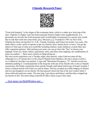 Chipotle Research Paper
"Food with Integrity" is the slogan of this restaurant chain; which is a rather new food stop of the
time. Chipotle is a higher–end, fast food restaurant found in higher class neighborhoods. It is
personally my favorite fast food restaurant and I would highly recommend it to anyone who would
like to sink their teeth into some fresh, juicy, Mexican food. Founded in 1993, by Steve Ells,
Chipotle has been serving the U.S., U.K., Canada, Germany, and France for twenty–two years. The
chain offers a wide variety of options to put on a burrito, bowl, burrito bowl, or tacos. You get the
option of what type of meat you would like including chicken, steak, barbacoa, or pork (they also
offer vegetarian options). After picking your meat, you can go down the "line" to choose your
toppings. From rice, beans, lettuce, guacamole, salsa, and many more toppings, the combinations of
tastes are endless! ... Show more content on Helpwriting.net ...
My most recent experience was a Tuesday night, after practice, when I had not eaten all day.
Although it is a 25 minute drive to the closest Chipotle from Edinboro, the trip is always worth it.
As I walked in, the place was packed. A sign said "Maximum Occupancy: 75," and this crowd was
definitely pushing it. I waited patiently in the long line with one of my friends who is also a Chipotle
connoisseur. We finally reached the front and the friendly staff asked which type of bread I wanted. I
chose a chicken burrito with white rice and no beans. The boy scooped up a hefty helping of chicken
and rice and dropped it on my burrito. He then passed it down the line to the next worker where I
chose mild salsa and sour cream. The next step, I got cheese and lettuce, and then they wrapped up
my burrito in foil. The entire thing costed $6.95 after I chose to get a free water
... Get more on HelpWriting.net ...
 