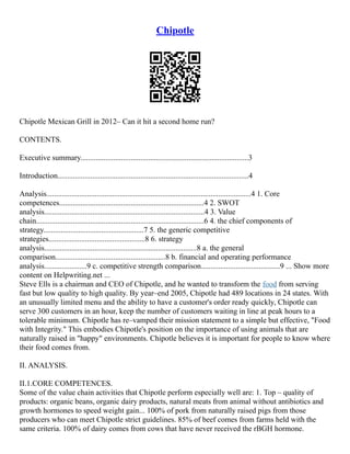 Chipotle
Chipotle Mexican Grill in 2012– Can it hit a second home run?
CONTENTS.
Executive summary.......................................................................................3
Introduction...................................................................................................4
Analysis..........................................................................................................4 1. Core
competences...........................................................................4 2. SWOT
analysis...................................................................................4 3. Value
chain.......................................................................................6 4. the chief components of
strategy....................................................7 5. the generic competitive
strategies..................................................8 6. strategy
analysis...............................................................................8 a. the general
comparison.........................................................8 b. financial and operating performance
analysis......................9 c. competitive strength comparison.........................................9 ... Show more
content on Helpwriting.net ...
Steve Ells is a chairman and CEO of Chipotle, and he wanted to transform the food from serving
fast but low quality to high quality. By year–end 2005, Chipotle had 489 locations in 24 states. With
an unusually limited menu and the ability to have a customer's order ready quickly, Chipotle can
serve 300 customers in an hour, keep the number of customers waiting in line at peak hours to a
tolerable minimum. Chipotle has re–vamped their mission statement to a simple but effective, "Food
with Integrity." This embodies Chipotle's position on the importance of using animals that are
naturally raised in "happy" environments. Chipotle believes it is important for people to know where
their food comes from.
II. ANALYSIS.
II.1.CORE COMPETENCES.
Some of the value chain activities that Chipotle perform especially well are: 1. Top – quality of
products: organic beans, organic dairy products, natural meats from animal without antibiotics and
growth hormones to speed weight gain... 100% of pork from naturally raised pigs from those
producers who can meet Chipotle strict guidelines. 85% of beef comes from farms held with the
same criteria. 100% of dairy comes from cows that have never received the rBGH hormone.
 