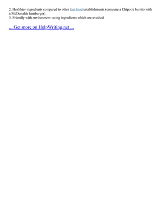 2. Healthier ingredients compared to other fast food establishments (compare a Chipotle burrito with
a McDonalds hamburger).
3. Friendly with environment: using ingredients which are avoided
... Get more on HelpWriting.net ...
 