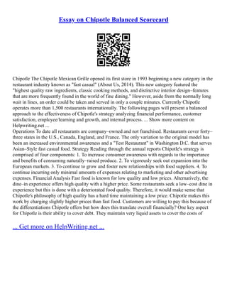 Essay on Chipotle Balanced Scorecard
Chipotle The Chipotle Mexican Grille opened its first store in 1993 beginning a new category in the
restaurant industry known as "fast casual" (About Us, 2014). This new category featured the
"highest quality raw ingredients, classic cooking methods, and distinctive interior design–features
that are more frequently found in the world of fine dining." However, aside from the normally long
wait in lines, an order could be taken and served in only a couple minutes. Currently Chipotle
operates more than 1,500 restaurants internationally. The following pages will present a balanced
approach to the effectiveness of Chipotle's strategy analyzing financial performance, customer
satisfaction, employee/learning and growth, and internal process. ... Show more content on
Helpwriting.net ...
Operations To date all restaurants are company–owned and not franchised. Restaurants cover forty–
three states in the U.S., Canada, England, and France. The only variation to the original model has
been an increased environmental awareness and a "Test Restaurant" in Washington D.C. that serves
Asian–Style fast casual food. Strategy Reading through the annual reports Chipotle's strategy is
comprised of four components: 1. To increase consumer awareness with regards to the importance
and benefits of consuming naturally–raised produce. 2. To vigorously seek out expansion into the
European markets. 3. To continue to grow and foster new relationships with food suppliers. 4. To
continue incurring only minimal amounts of expenses relating to marketing and other advertising
expenses. Financial Analysis Fast food is known for low quality and low prices. Alternatively, the
dine–in experience offers high quality with a higher price. Some restaurants seek a low–cost dine in
experience but this is done with a deteriorated food quality. Therefore, it would make sense that
Chipotle's philosophy of high quality has a hard time maintaining a low price. Chipotle makes this
work by charging slightly higher prices than fast food. Customers are willing to pay this because of
the differentiations Chipotle offers but how does this translate overall financially? One key aspect
for Chipotle is their ability to cover debt. They maintain very liquid assets to cover the costs of
... Get more on HelpWriting.net ...
 