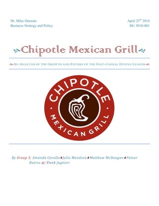 Dr. Mike Onorato April 25th
2016
Business Strategy and Policy BU 3010-001
Chipotle Mexican Grill
AN ANALYSIS OF THE GROWTH AND FUTURE OF THE FAST-CASUAL DINING LEADER
By Group 5: Amanda Carullo Julio Mendoza Matthew McDougan Pateer
Batros  Vivek Jagtiari
 