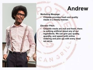 Andrew
Marketing Message:
• Chipotle provides fresh and quality
meals in a timely manner.
Elevator Pitch:
• Chipotle meals are real and fresh; there
is nothing artificial about any of our
ingredients. We can give you quality,
quantity, and speed (with online
ordering and pick up) with every meal
we serve.
 