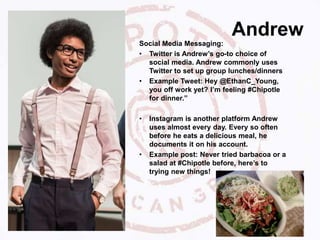 Andrew
Social Media Messaging:
• Twitter is Andrew’s go-to choice of
social media. Andrew commonly uses
Twitter to set up group lunches/dinners
• Example Tweet: Hey @EthanC_Young,
you off work yet? I’m feeling #Chipotle
for dinner.”
• Instagram is another platform Andrew
uses almost every day. Every so often
before he eats a delicious meal, he
documents it on his account.
• Example post: Never tried barbacoa or a
salad at #Chipotle before, here’s to
trying new things!
 