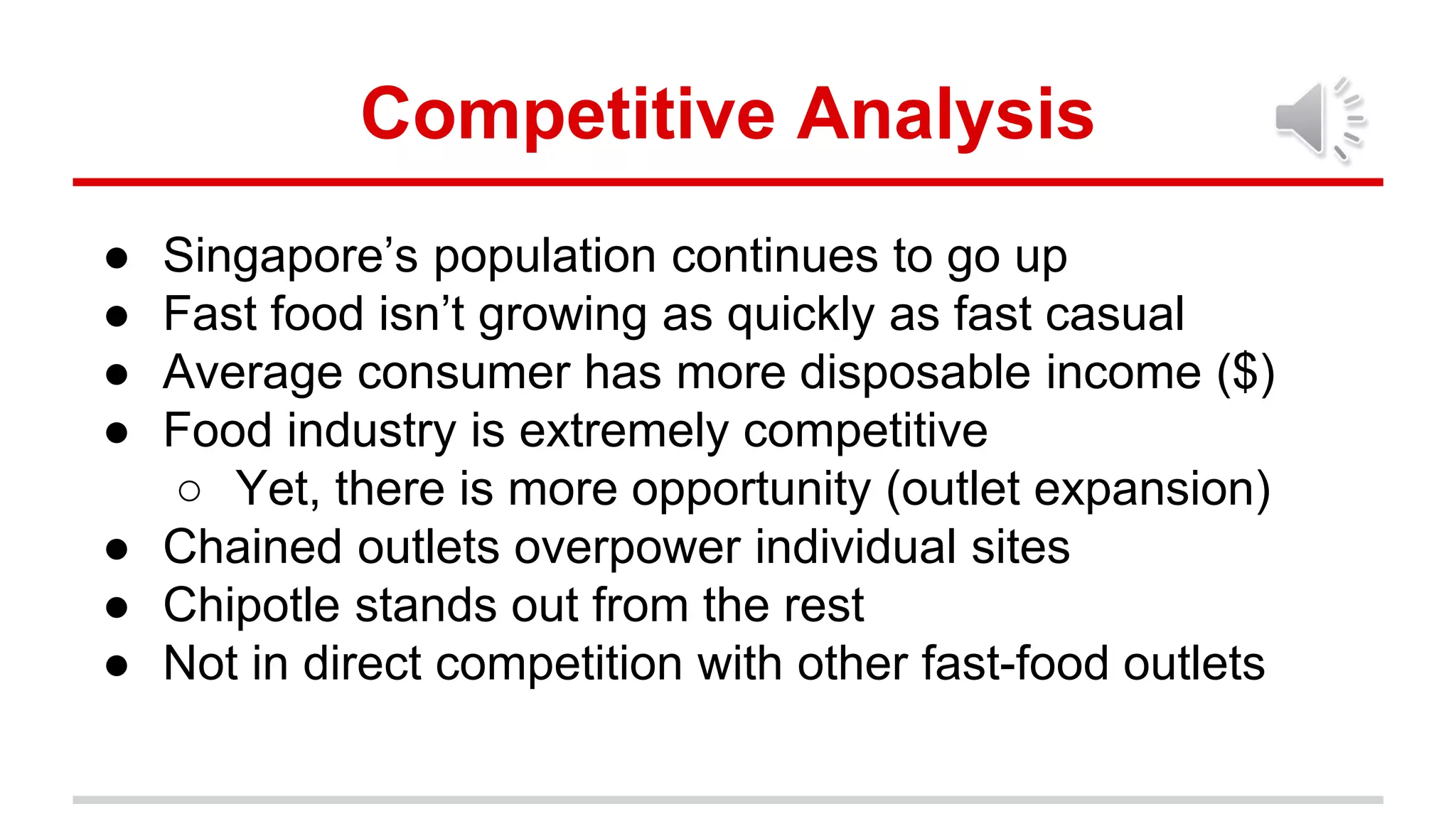 Competitive Analysis
● Singapore’s population continues to go up
● Fast food isn’t growing as quickly as fast casual
● Average consumer has more disposable income ($)
● Food industry is extremely competitive
○ Yet, there is more opportunity (outlet expansion)
● Chained outlets overpower individual sites
● Chipotle stands out from the rest
● Not in direct competition with other fast-food outlets
 