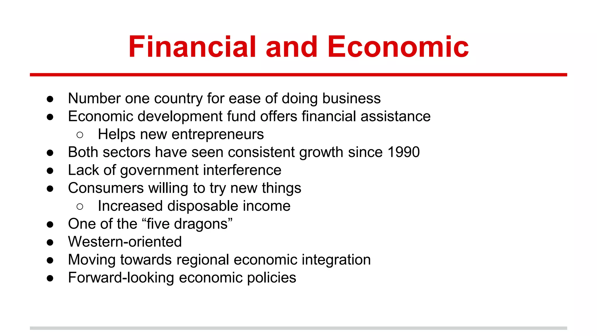 Financial and Economic
● Number one country for ease of doing business
● Economic development fund offers financial assistance
○ Helps new entrepreneurs
● Both sectors have seen consistent growth since 1990
● Lack of government interference
● Consumers willing to try new things
○ Increased disposable income
● One of the “five dragons”
● Western-oriented
● Moving towards regional economic integration
● Forward-looking economic policies
 