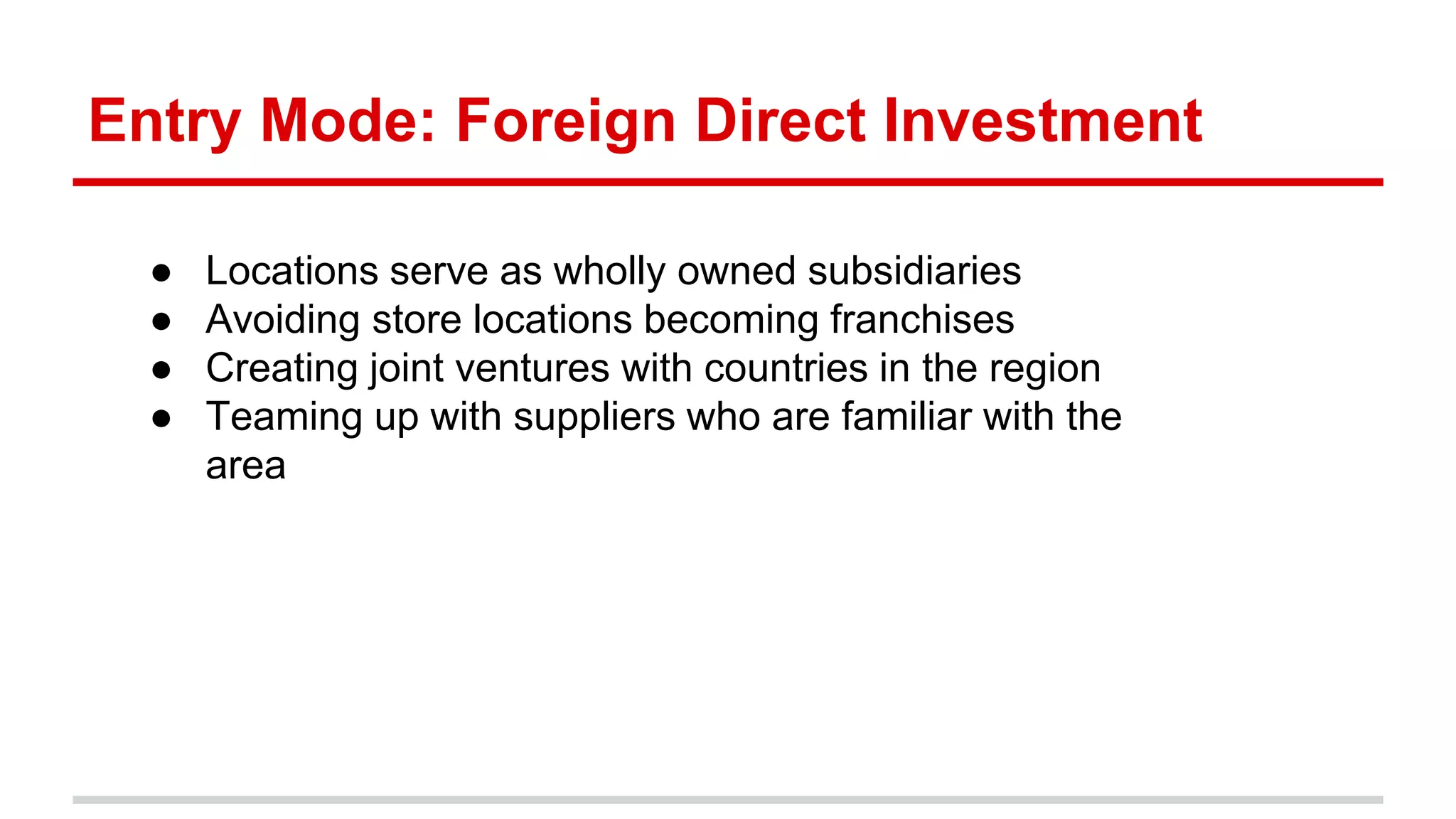 Entry Mode: Foreign Direct Investment
● Locations serve as wholly owned subsidiaries
● Avoiding store locations becoming franchises
● Creating joint ventures with countries in the region
● Teaming up with suppliers who are familiar with the
area
 