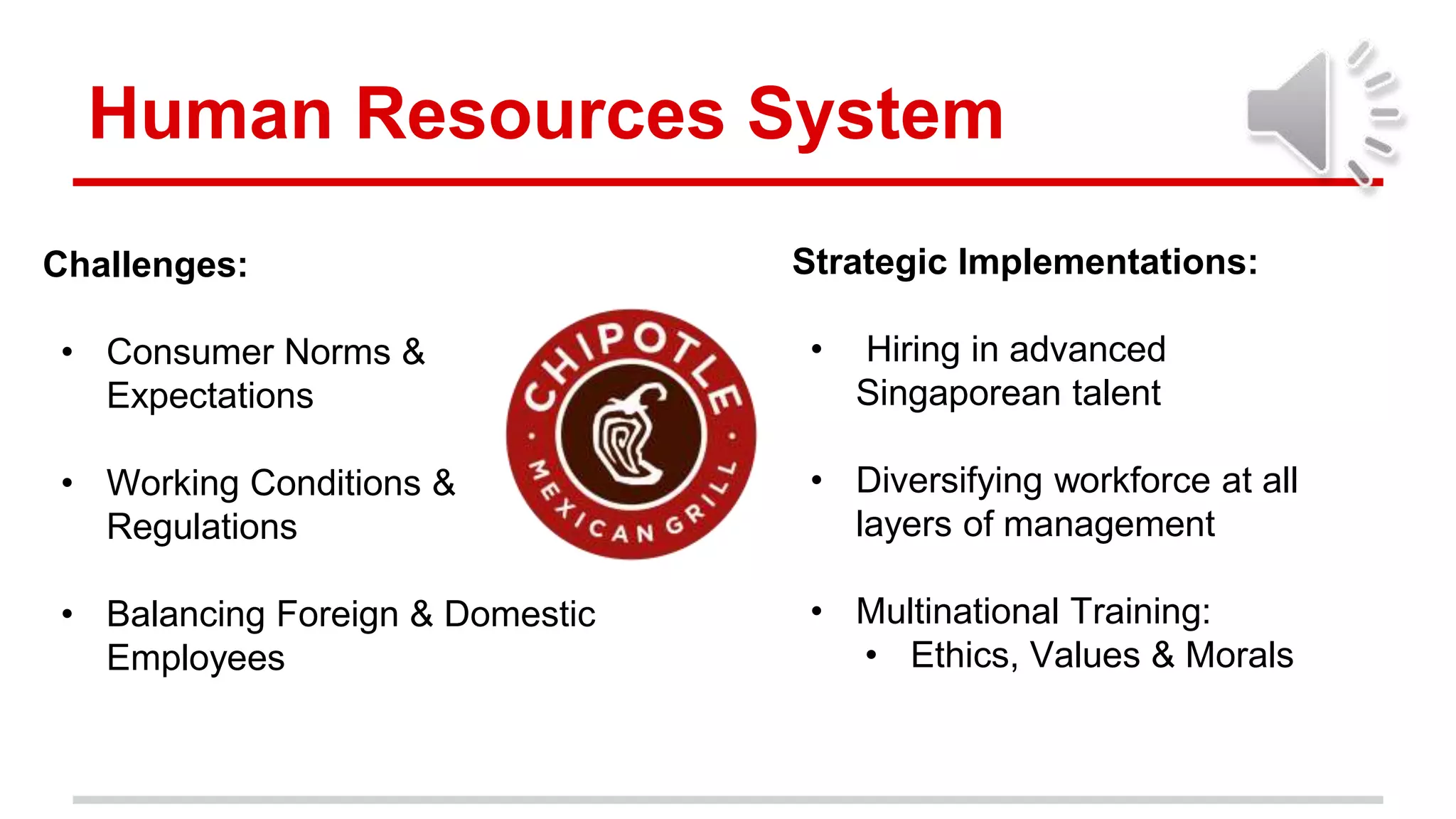 Human Resources System
Challenges:
• Consumer Norms &
Expectations
• Working Conditions &
Regulations
• Balancing Foreign & Domestic
Employees
Strategic Implementations:
• Hiring in advanced
Singaporean talent
• Diversifying workforce at all
layers of management
• Multinational Training:
• Ethics, Values & Morals
 