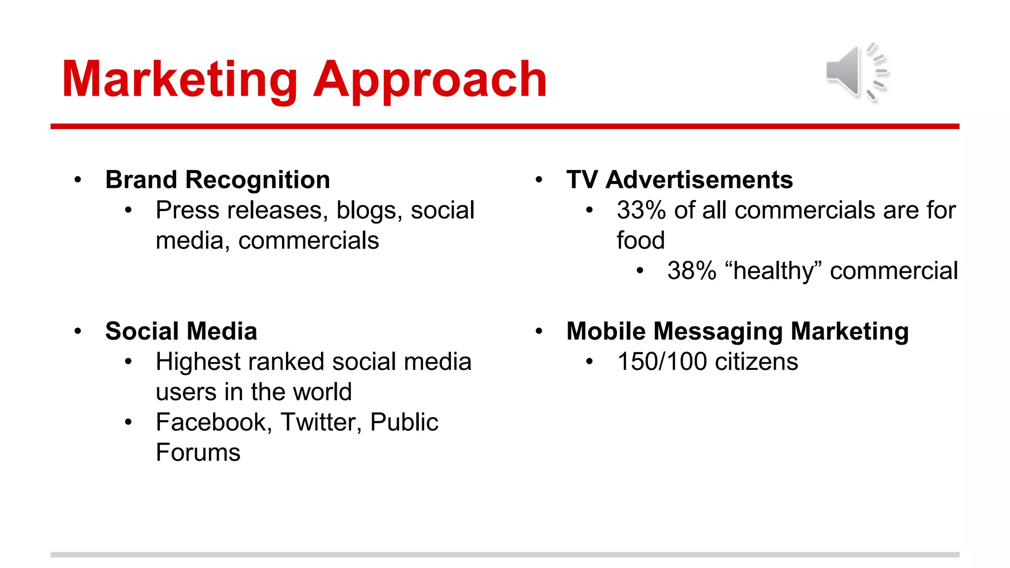 Marketing Approach
• TV Advertisements
• 33% of all commercials are for
food
• 38% “healthy” commercial
• Mobile Messaging Marketing
• 150/100 citizens
• Brand Recognition
• Press releases, blogs, social
media, commercials
• Social Media
• Highest ranked social media
users in the world
• Facebook, Twitter, Public
Forums
 