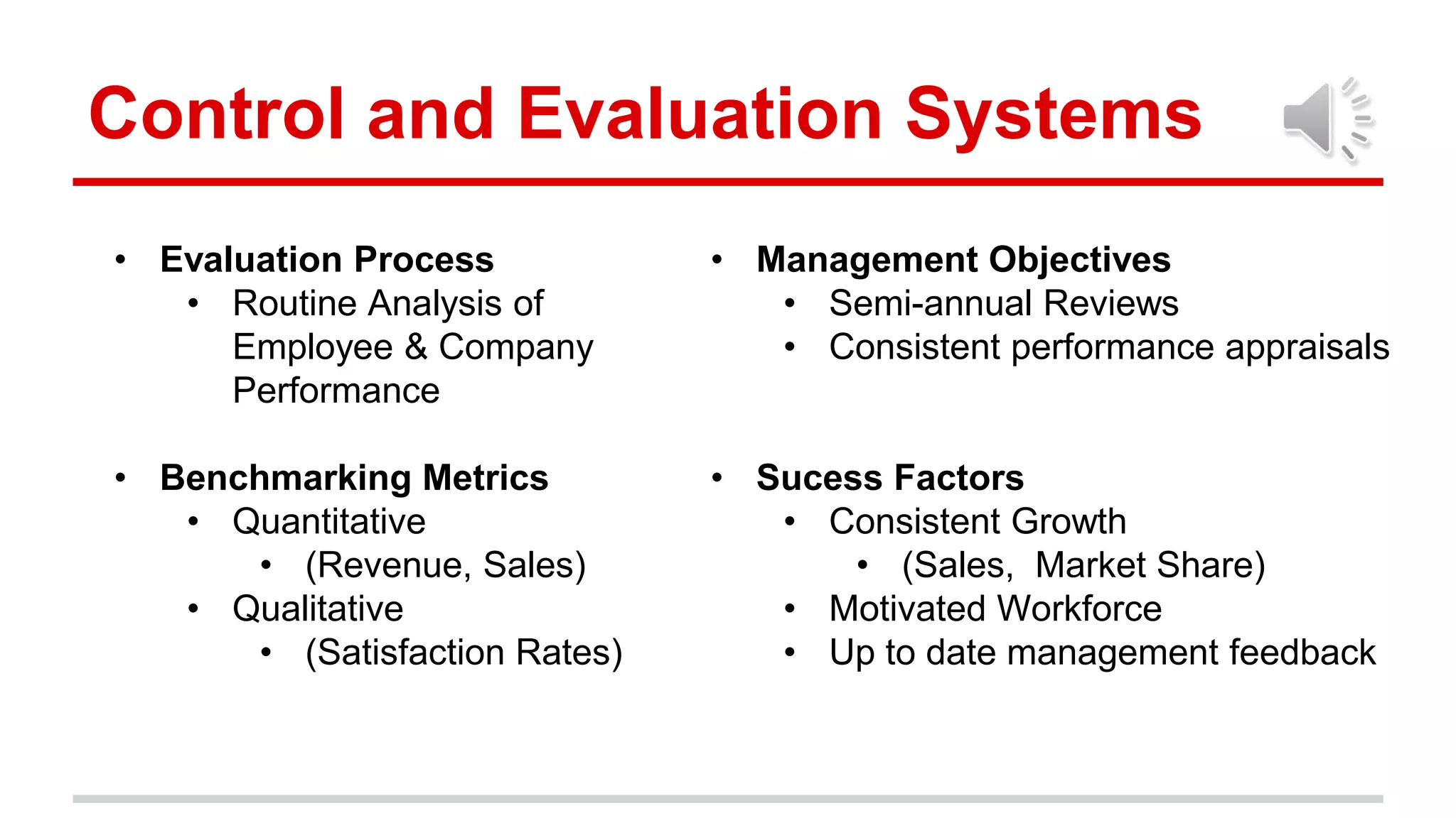 • Evaluation Process
• Routine Analysis of
Employee & Company
Performance
• Benchmarking Metrics
• Quantitative
• (Revenue, Sales)
• Qualitative
• (Satisfaction Rates)
Control and Evaluation Systems
• Management Objectives
• Semi-annual Reviews
• Consistent performance appraisals
• Sucess Factors
• Consistent Growth
• (Sales, Market Share)
• Motivated Workforce
• Up to date management feedback
 