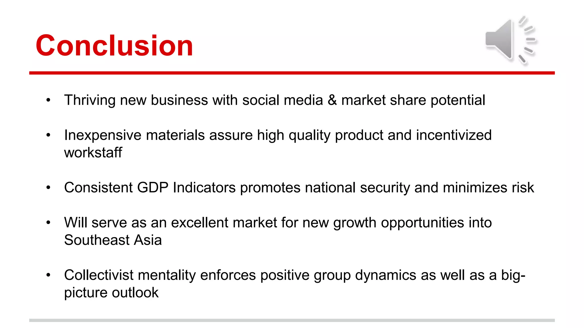 Conclusion
• Thriving new business with social media & market share potential
• Inexpensive materials assure high quality product and incentivized
workstaff
• Consistent GDP Indicators promotes national security and minimizes risk
• Will serve as an excellent market for new growth opportunities into
Southeast Asia
• Collectivist mentality enforces positive group dynamics as well as a big-
picture outlook
 