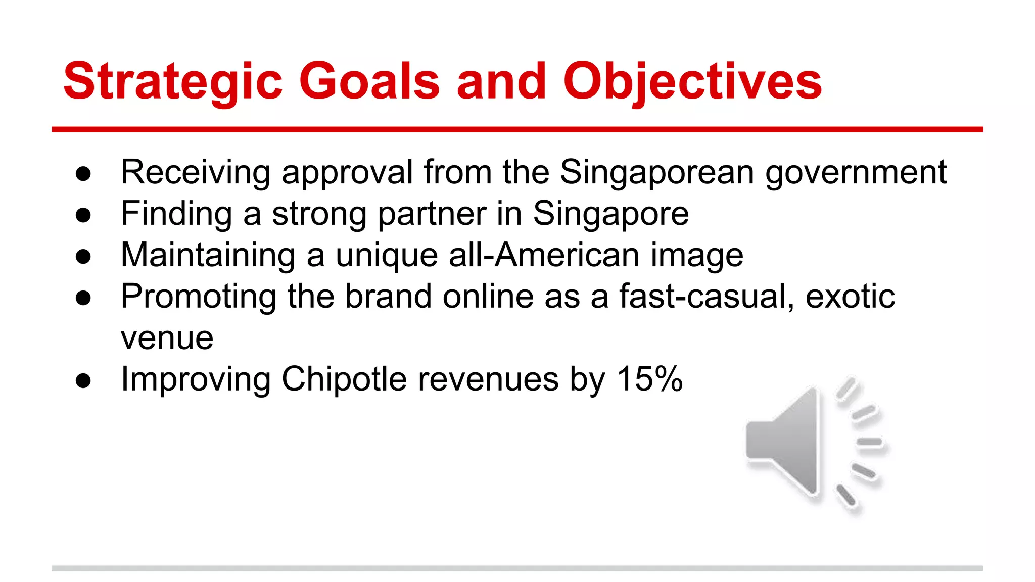 Strategic Goals and Objectives
● Receiving approval from the Singaporean government
● Finding a strong partner in Singapore
● Maintaining a unique all-American image
● Promoting the brand online as a fast-casual, exotic
venue
● Improving Chipotle revenues by 15%
 