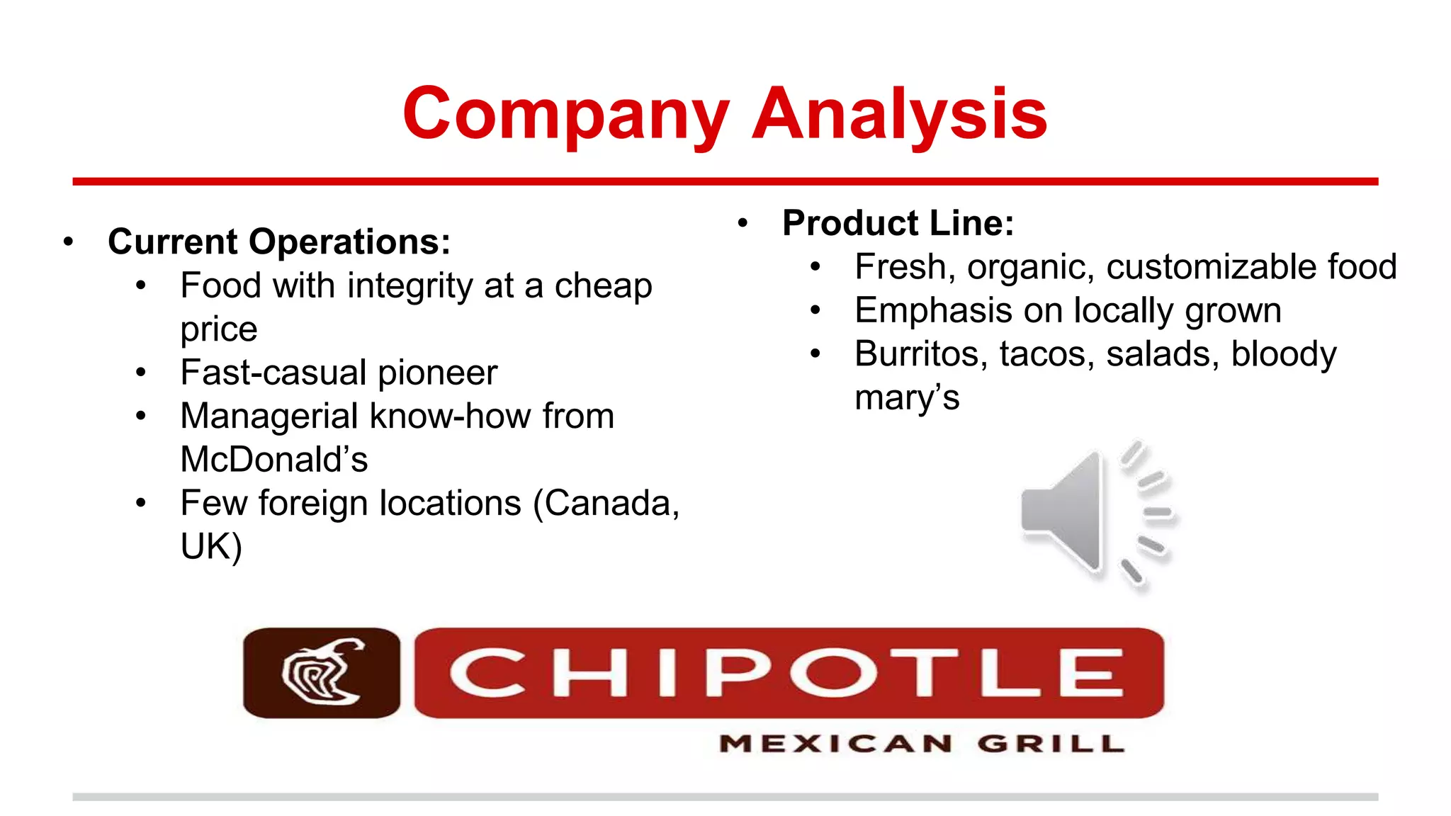 Company Analysis
• Product Line:
• Fresh, organic, customizable food
• Emphasis on locally grown
• Burritos, tacos, salads, bloody
mary’s
• Current Operations:
• Food with integrity at a cheap
price
• Fast-casual pioneer
• Managerial know-how from
McDonald’s
• Few foreign locations (Canada,
UK)
 