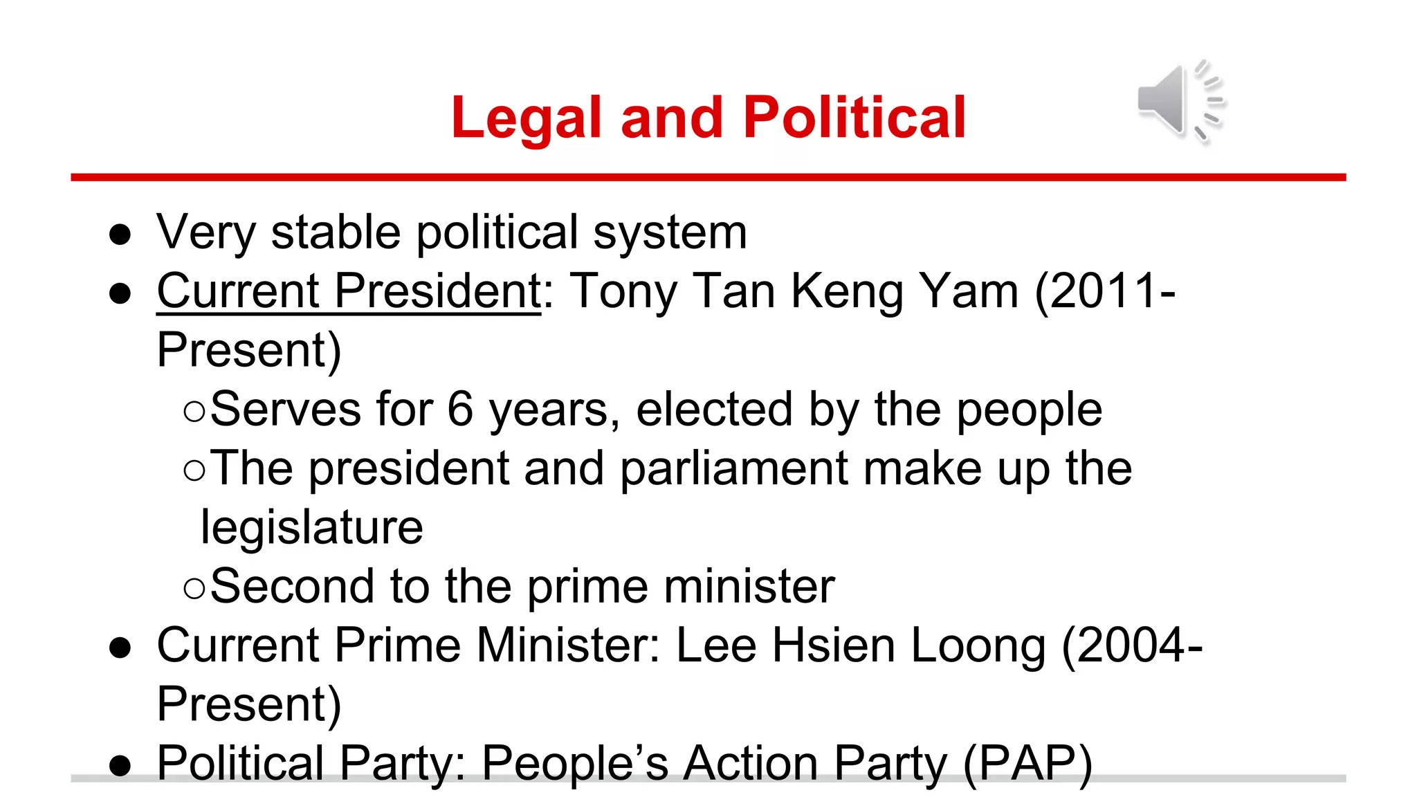 Legal and Political
● Very stable political system
● Current President: Tony Tan Keng Yam (2011-
Present)
○Serves for 6 years, elected by the people
○The president and parliament make up the
legislature
○Second to the prime minister
● Current Prime Minister: Lee Hsien Loong (2004-
Present)
● Political Party: People’s Action Party (PAP)
 